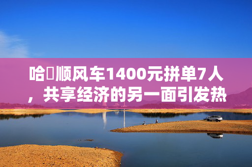 哈啰顺风车1400元拼单7人，共享经济的另一面引发热议