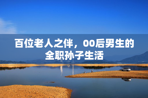 百位老人之伴，00后男生的全职孙子生活