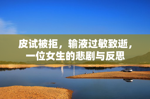 皮试被拒，输液过敏致逝，一位女生的悲剧与反思