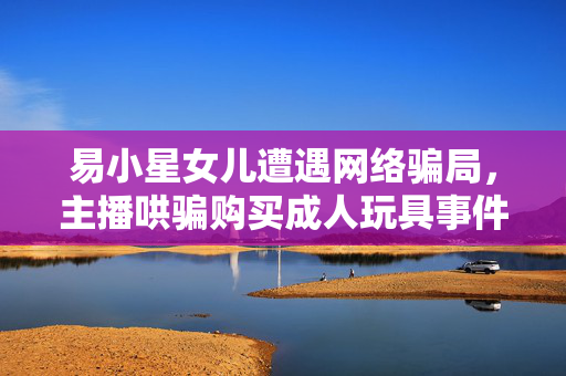 易小星女儿遭遇网络骗局，主播哄骗购买成人玩具事件揭秘