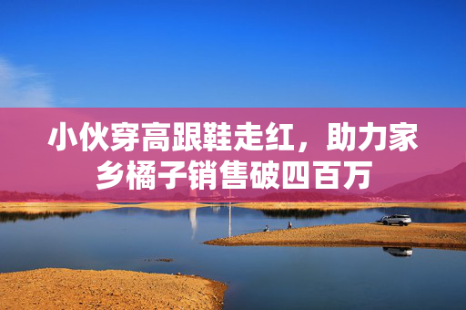 小伙穿高跟鞋走红，助力家乡橘子销售破四百万