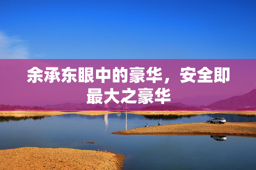 余承东眼中的豪华，安全即最大之豪华