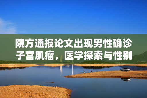 院方通报论文出现男性确诊子宫肌瘤，医学探索与性别健康新视角