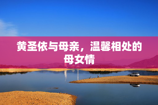 黄圣依与母亲，温馨相处的母女情