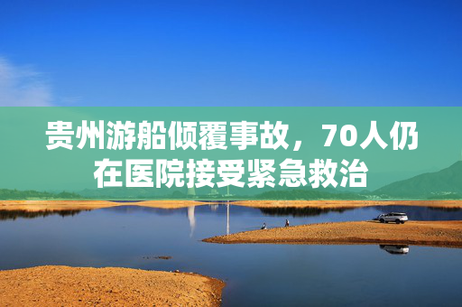贵州游船倾覆事故，70人仍在医院接受紧急救治