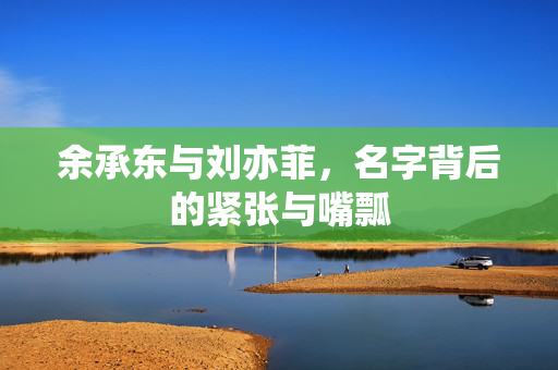 余承东与刘亦菲，名字背后的紧张与嘴瓢