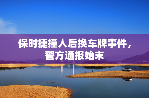 保时捷撞人后换车牌事件，警方通报始末