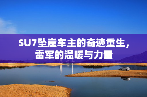 SU7坠崖车主的奇迹重生，雷军的温暖与力量