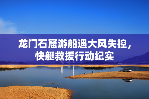 龙门石窟游船遇大风失控，快艇救援行动纪实