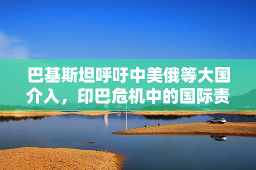 巴基斯坦呼吁中美俄等大国介入，印巴危机中的国际责任与挑战