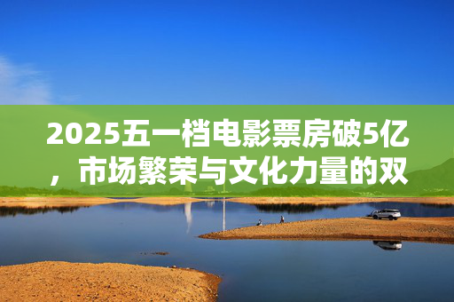 2025五一档电影票房破5亿，市场繁荣与文化力量的双重胜利