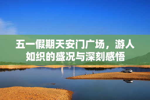 五一假期天安门广场，游人如织的盛况与深刻感悟