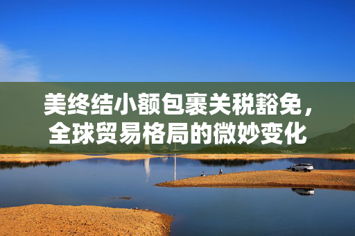 美终结小额包裹关税豁免，全球贸易格局的微妙变化