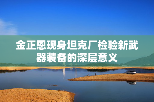 金正恩现身坦克厂检验新武器装备的深层意义