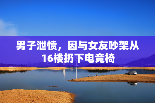 男子泄愤，因与女友吵架从16楼扔下电竞椅