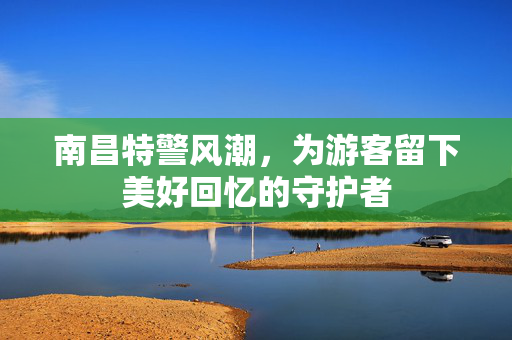 南昌特警风潮，为游客留下美好回忆的守护者