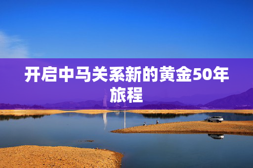 开启中马关系新的黄金50年旅程