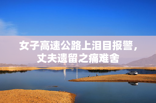 女子高速公路上泪目报警，丈夫遗留之痛难舍