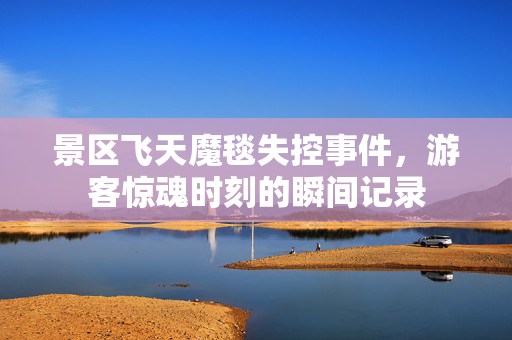 景区飞天魔毯失控事件，游客惊魂时刻的瞬间记录