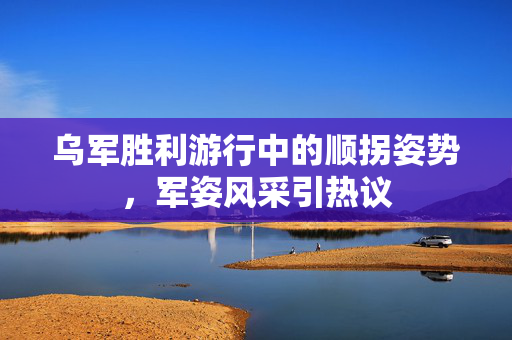 乌军胜利游行中的顺拐姿势，军姿风采引热议