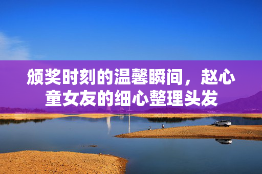 颁奖时刻的温馨瞬间，赵心童女友的细心整理头发