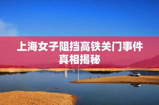 上海女子阻挡高铁关门事件真相揭秘