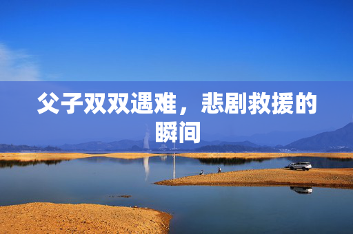 父子双双遇难，悲剧救援的瞬间