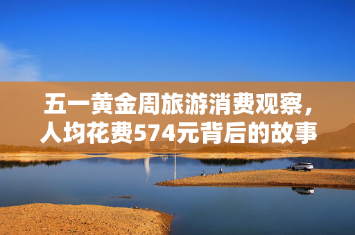 五一黄金周旅游消费观察，人均花费574元背后的故事
