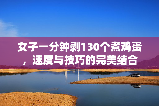 女子一分钟剥130个煮鸡蛋，速度与技巧的完美结合
