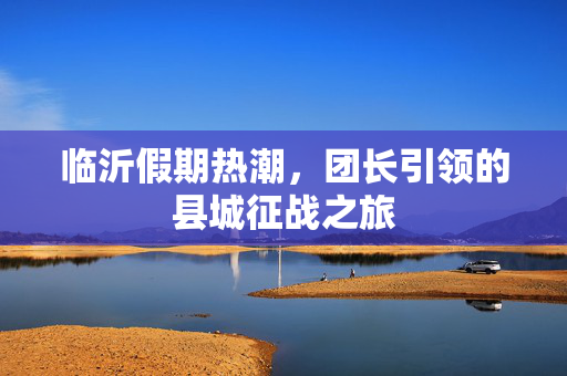 临沂假期热潮，团长引领的县城征战之旅