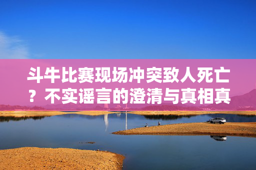 斗牛比赛现场冲突致人死亡？不实谣言的澄清与真相真相揭露