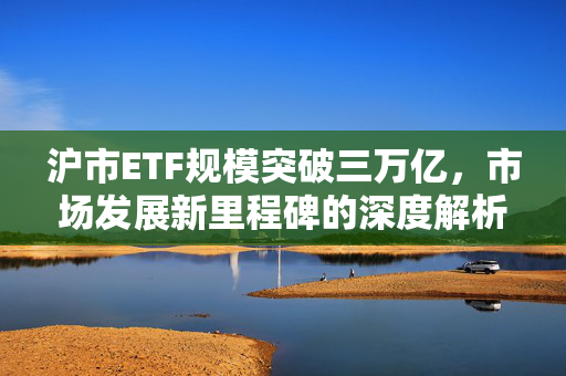 沪市ETF规模突破三万亿，市场发展新里程碑的深度解析