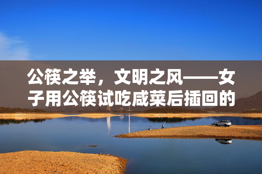公筷之举，文明之风——女子用公筷试吃咸菜后插回的举动