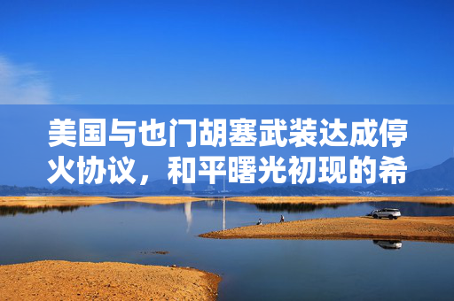 美国与也门胡塞武装达成停火协议，和平曙光初现的希望