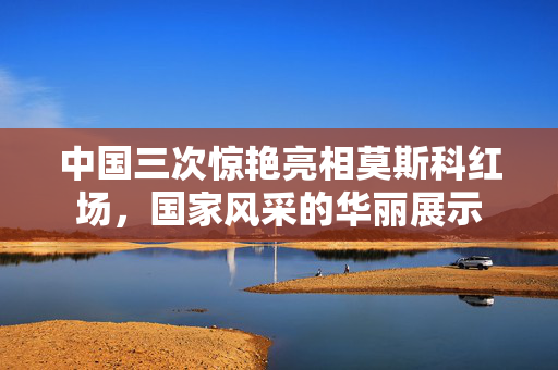 中国三次惊艳亮相莫斯科红场，国家风采的华丽展示
