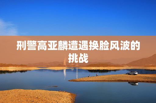 刑警高亚麟遭遇换脸风波的挑战