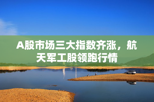 A股市场三大指数齐涨，航天军工股领跑行情