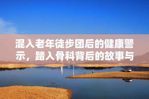 混入老年徒步团后的健康警示，踏入骨科背后的故事与警戒