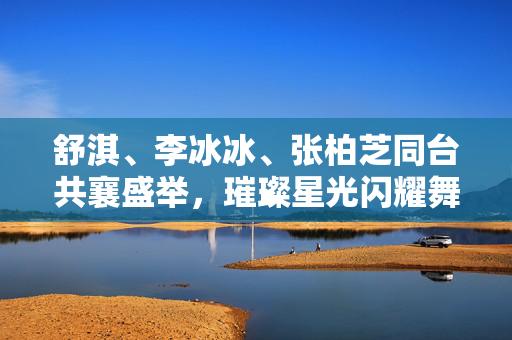 舒淇、李冰冰、张柏芝同台共襄盛举，璀璨星光闪耀舞台