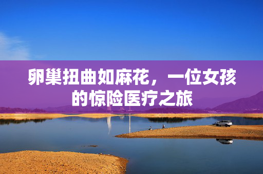 卵巢扭曲如麻花，一位女孩的惊险医疗之旅
