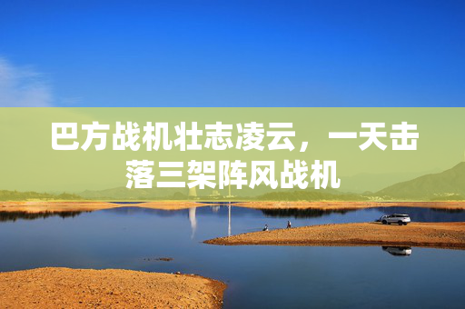 巴方战机壮志凌云，一天击落三架阵风战机