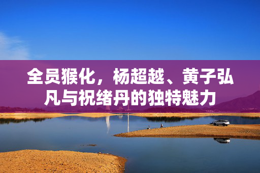 全员猴化，杨超越、黄子弘凡与祝绪丹的独特魅力