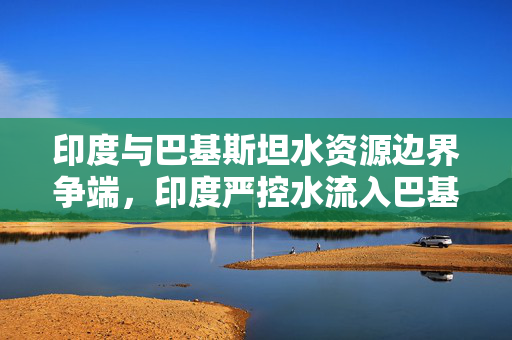 印度与巴基斯坦水资源边界争端，印度严控水流入巴基斯坦