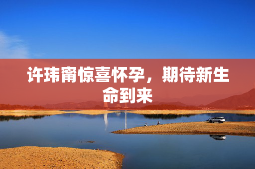 许玮甯惊喜怀孕，期待新生命到来