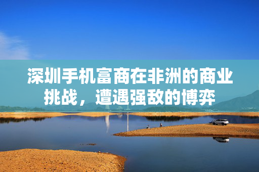 深圳手机富商在非洲的商业挑战，遭遇强敌的博弈