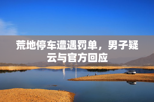 荒地停车遭遇罚单，男子疑云与官方回应