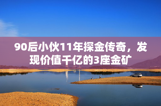 90后小伙11年探金传奇，发现价值千亿的3座金矿
