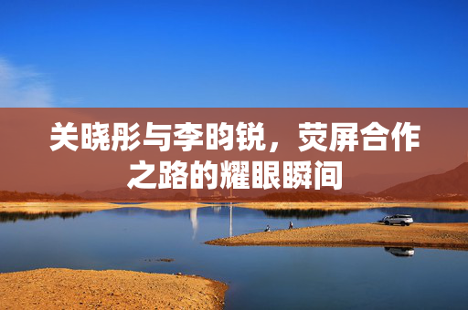 关晓彤与李昀锐，荧屏合作之路的耀眼瞬间