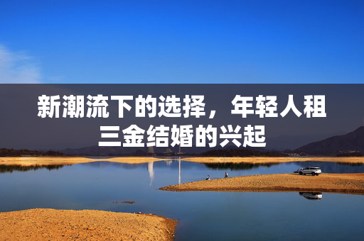 新潮流下的选择，年轻人租三金结婚的兴起