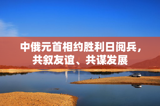 中俄元首相约胜利日阅兵，共叙友谊、共谋发展